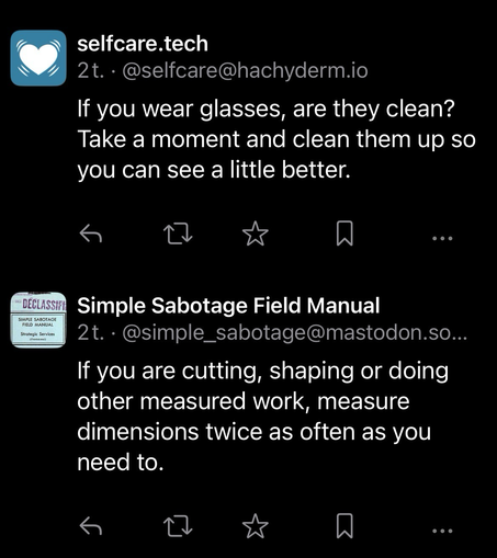 Skærmbillede af opslag på Mastodon fra to botter jeg følger: Selfcare.tech: If you wear glasses, are they clean? Take a moment and clean them up so you can see a little better.  Simple Sabotage Field Manual: If you are cutting, shaping or doing other measured work, measure dimensions twice as often as you need to.