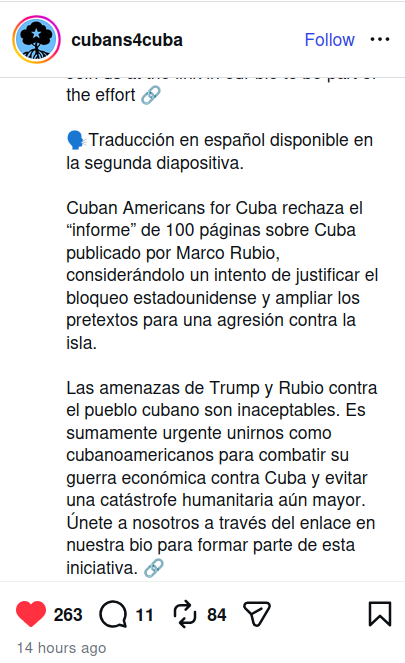 Mensaje en Instagram

Traducción en español disponible en
la segunda diapositiva.

Cuban Americans for Cuba rechaza el
“informe” de 100 páginas sobre Cuba
publicado por Marco Rubio,
considerándolo un intento de justificar el
bloqueo estadounidense y ampliar los
pretextos para una agresión contra la
isla.

Las amenazas de Trump y Rubio contra
el pueblo cubano son inaceptables. Es
sumamente urgente unirnos como
cubanoamericanos para combatir su
guerra económica contra Cuba y evitar
una catástrofe humanitaria aún mayor.
Únete a nosotros a través del enlace en
nuestra bio para formar parte de esta
iniciativa.
