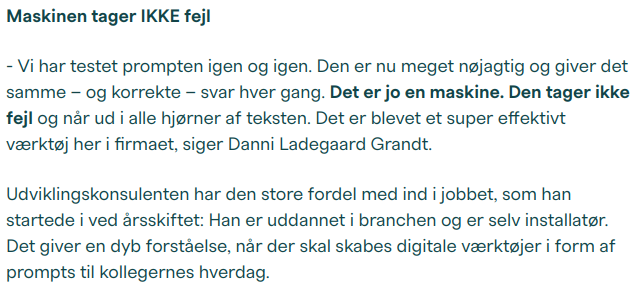 Maskinen tager IKKE fejl

- Vi har testet prompten igen og igen. Den er nu meget nøjagtig og giver det samme – og korrekte – svar hver gang. Det er jo en maskine. Den tager ikke fejl og når ud i alle hjørner af teksten. Det er blevet et super effektivt værktøj her i firmaet, siger Danni Ladegaard Grandt.

Udviklingskonsulenten har den store fordel med ind i jobbet, som han startede i ved årsskiftet: Han er uddannet i branchen og er selv installatør. Det giver en dyb forståelse, når der skal skabes digitale værktøjer i form af prompts til kollegernes hverdag.