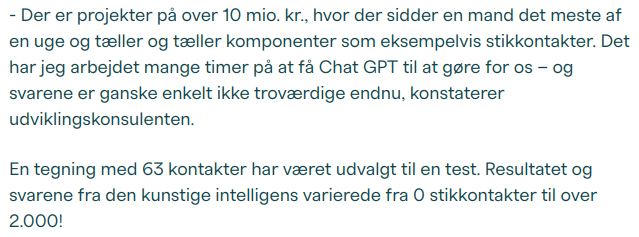 - Der er projekter på over 10 mio. kr., hvor der sidder en mand det meste af en uge og tæller og tæller komponenter som eksempelvis stikkontakter. Det har jeg arbejdet mange timer på at få Chat GPT til at gøre for os – og svarene er ganske enkelt ikke troværdige endnu, konstaterer udviklingskonsulenten.

En tegning med 63 kontakter har været udvalgt til en test. Resultatet og svarene fra den kunstige intelligens varierede fra 0 stikkontakter til over 2.000!