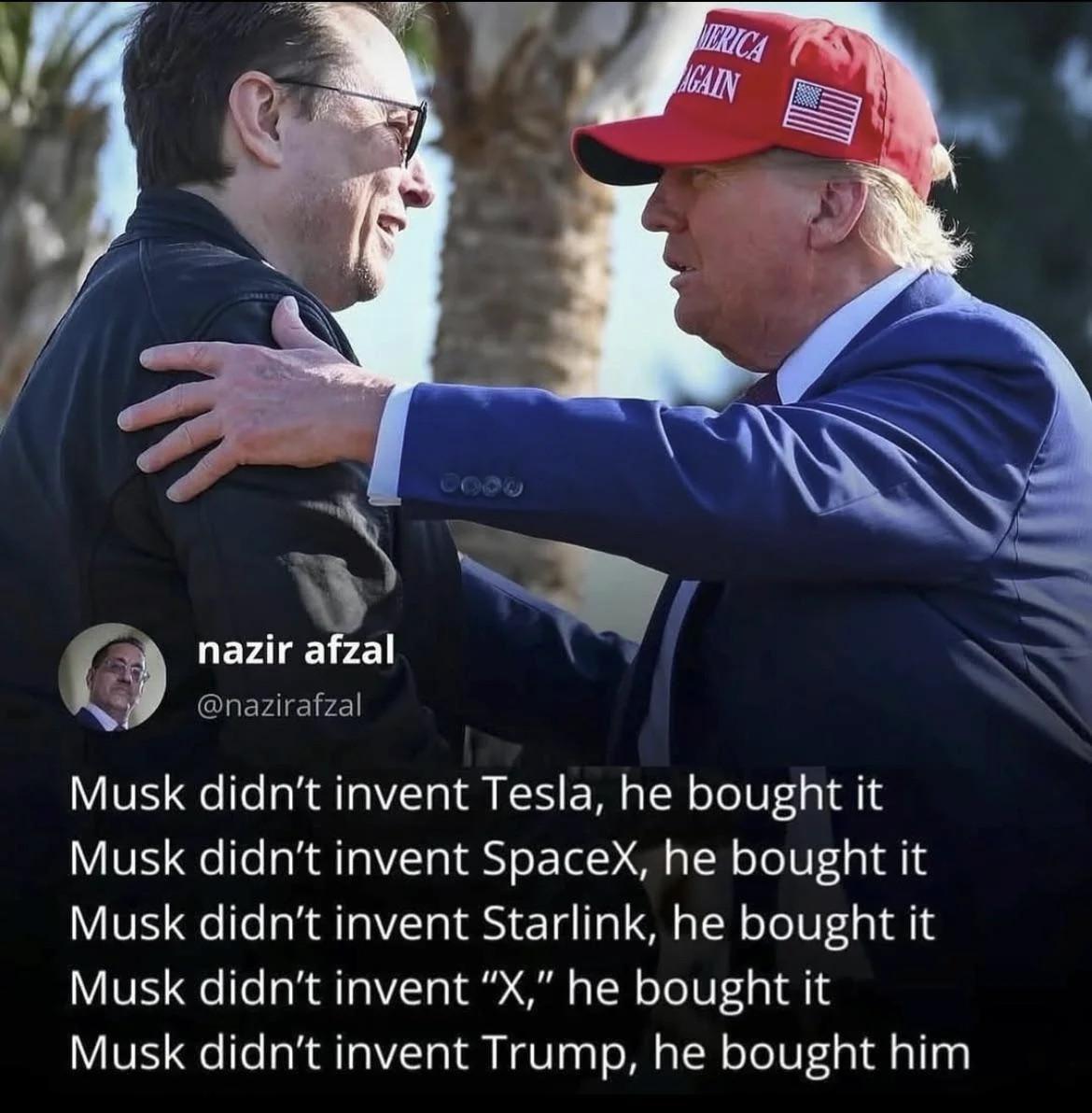 Photo of Trump shaking hands with Elon Musk

Alt-text

“Musk didn’t invent Tesla, he bought it
Musk didn’t invent SpaceX, he bought it Musk didn’t invent Starline, he bought it Musk didn’t invent X, he bought it Musk didn’t invent Trump, he bought him”
